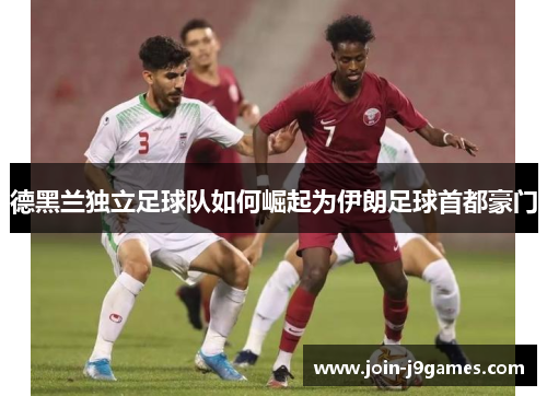 德黑兰独立足球队如何崛起为伊朗足球首都豪门 德黑兰独立足球队如何崛起为伊朗足球首都豪门