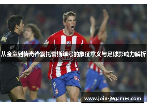 从金童到传奇锋霸托雷斯绰号的象征意义与足球影响力解析 从金童到传奇锋霸托雷斯绰号的象征意义与足球影响力解析