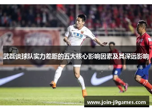 武磊谈球队实力差距的五大核心影响因素及其深远影响