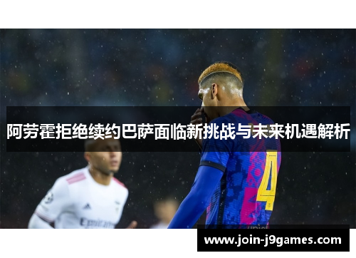 阿劳霍拒绝续约巴萨面临新挑战与未来机遇解析 阿劳霍拒绝续约巴萨面临新挑战与未来机遇解析