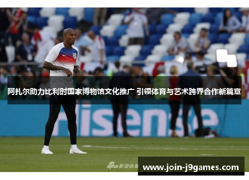 阿扎尔助力比利时国家博物馆文化推广 引领体育与艺术跨界合作新篇章 阿扎尔助力比利时国家博物馆文化推广 引领体育与艺术跨界合作新篇章