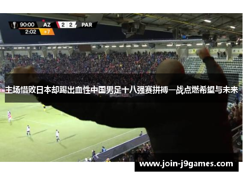 主场惜败日本却踢出血性中国男足十八强赛拼搏一战点燃希望与未来 主场惜败日本却踢出血性中国男足十八强赛拼搏一战点燃希望与未来